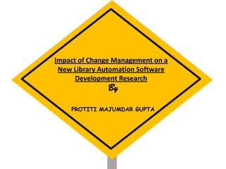 Impact of Change Management on a
New Library Automation Software
Development Research
By
PROTITI MAJUMDAR GUPTA
 