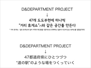 D&DEPARTMENT PROJECT
↓
47개 도도부현에 하나씩
“거리 휴게소”(*)와 같은 공간를 만든다
* 거리 휴게소 : 일반 휴게소와 달리 지역의 특산물을 전문적으로 판매하는 일본의 국도에 있는 휴게소를 일컬음(역주)
D&DEPARTMENT PROJECT
↓
47都道府県にひとつづつ
道の駅 のような場をつくっていく
 