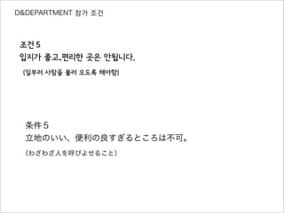 D&DEPARTMENT 참가 조건
조건５
입지가 좋고、편리한 곳은 안됩니다.
（일부러 사람을 불러 오도록 해야함）
条件５
立地のいい、便利の良すぎるところは不可。
（わざわざ人を呼びよせること）
 