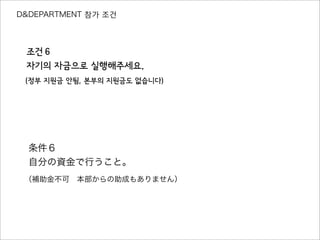 D&DEPARTMENT 참가 조건
조건６
자기의 자금으로 실행해주세요.
（정부 지원금 안됨, 본부의 지원금도 없습니다）
条件６
自分の資金で行うこと。
（補助金不可 本部からの助成もありません）
 