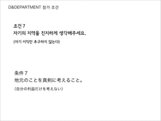 D&DEPARTMENT 참가 조건
조건７
자기의 지역을 진지하게 생각해주세요.
（자기 이익만 추구하지 않는다）
条件７
地元のことを真剣に考えること。
（自分の利益だけを考えない）
 