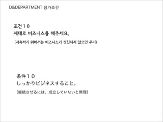 D&DEPARTMENT 참가조건
조건１０
제대로 비즈니스를 해주세요.
（지속하기 위해서는 비즈니스가 성립되지 않으면 무리）
条件１０
しっかりビジネスすること。
（継続させるには、成立していないと無理）
 