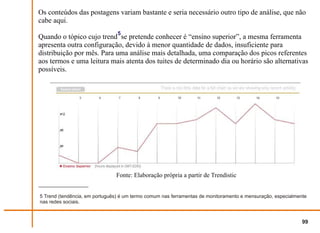 Os conteúdos das postagens variam bastante e seria necessário outro tipo de análise, que não
cabe aqui.
                                5
Quando o tópico cujo trend se pretende conhecer é “ensino superior”, a mesma ferramenta
apresenta outra configuração, devido à menor quantidade de dados, insuficiente para
distribuição por mês. Para uma análise mais detalhada, uma comparação dos picos referentes
aos termos e uma leitura mais atenta dos tuites de determinado dia ou horário são alternativas
possíveis.




                               Fonte: Elaboração própria a partir de Trendistic


5 Trend (tendência, em português) é um termo comum nas ferramentas de monitoramento e mensuração, especialmente
nas redes sociais.



                                                                                                             99
 