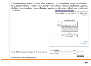 A ferramenta Boardreader 8 permite, além de verificar a ocorrência dos termos até seis meses
antes, agrupar por dia, semana ou mês, números absolutos ou relativos, três tamanhos, barras,
tabela ou pizza. Ao clicar, é possível acessar a postagem referente a cada pico no histórico das
ocorrências.




Fonte: Elaboração própria a partir de Boardreader


8 Disponível em http://boardreader.com/


                                                                                            104
 