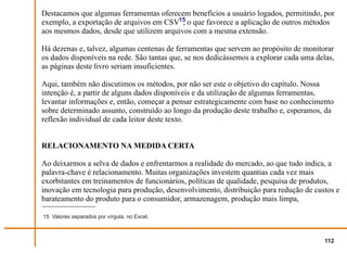 Destacamos que algumas ferramentas oferecem benefícios a usuário logados, permitindo, por
exemplo, a exportação de arquivos em CSV15 o que favorece a aplicação de outros métodos
                                           ,
aos mesmos dados, desde que utilizem arquivos com a mesma extensão.

Há dezenas e, talvez, algumas centenas de ferramentas que servem ao propósito de monitorar
os dados disponíveis na rede. São tantas que, se nos dedicássemos a explorar cada uma delas,
as páginas deste livro seriam insuficientes.

Aqui, também não discutimos os métodos, por não ser este o objetivo do capítulo. Nossa
intenção é, a partir de alguns dados disponíveis e da utilização de algumas ferramentas,
levantar informações e, então, começar a pensar estrategicamente com base no conhecimento
sobre determinado assunto, construído ao longo da produção deste trabalho e, esperamos, da
reflexão individual de cada leitor deste texto.


RELACIONAMENTO NA MEDIDA CERTA

Ao deixarmos a selva de dados e enfrentarmos a realidade do mercado, ao que tudo indica, a
palavra-chave é relacionamento. Muitas organizações investem quantias cada vez mais
exorbitantes em treinamentos de funcionários, políticas de qualidade, pesquisa de produtos,
inovação em tecnologia para produção, desenvolvimento, distribuição para redução de custos e
barateamento do produto para o consumidor, armazenagem, produção mais limpa,

15 Valores separados por vírgula, no Excel.



                                                                                         112
 