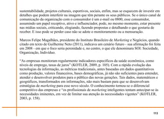 sustentabilidade, projetos culturais, esportivos, sociais, enfim, mas se esquecem de investir em
detalhes que podem interferir na imagem que têm perante os seus públicos. Se o único canal de
comunicação da organização com o consumidor é um e-mail ou 0800, esse consumidor,
assumindo um papel receptivo, ativo e influenciador, pode, no mesmo momento, estar presente
nas mídias sociais, criticando, elogiando, fazendo propostas e detalhando o que gostaria de
receber. E isso pode se perder caso não se adote o monitoramento ou a mensuração.

Marcos Felipe Magalhães, presidente do Instituto Brasileiro de Marketing e Negócios, quando
citado em texto de Guilherme Neto (2011), indicava um cenário futuro - sua afirmação foi feita
em 2008 - em que o foco seria perenidade e, no centro, o que ele denominara SOI: Sociedade,
Organização, Indivíduo.

“As empresas monitoram regularmente indicadores específicos da saúde econômica, como
níveis de emprego, taxas de juros” (KOTLER, 2009, p. 105). Com a rápida evolução das
tecnologias da informação, as métricas tradicionais, antes baseadas em dados quantitativos
como produção, valores financeiros, bases demográficas, já não são suficientes para entender,
atender e desenvolver produtos para o público das novas gerações. Tais dados, matemáticos e
geográficos, transformados em informações, não mais bastam para que se desenvolvam
estratégias de marketing para esse novo século. O conhecimento tornou-se o diferencial
competitivo das empresas e “os profissionais de marketing inteligentes tentam antecipar-se às
necessidades iminentes, em vez de limitar sua atenção às necessidades vigentes” (KOTLER,
2003, p. 158).



                                                                                           113
 