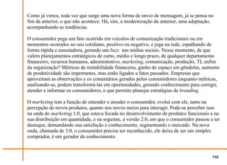 Como já vimos, toda vez que surge uma nova forma de envio de mensagem, já se pensa no
fim da anterior, o que não acontece. Há, sim, a modernização da anterior, uma adaptação,
acompanhando as tendências.

O consumidor pega um fato ocorrido em veículos de comunicação tradicionais ou em
momentos ocorridos no seu cotidiano, positivo ou negativo, e joga na rede, espalhando de
forma rápida e assustadora, gerando um buzz nas mídias sociais. Nesse momento, de que
valem planejamentos estratégicos de curto, médio e longo prazo, de qualquer departamento
financeiro, recursos humanos, administrativo, marketing, comunicação, produção, TI, enfim
da organização? Métricas de rentabilidade financeira, ganho de espaço em gôndolas, aumento
de produtividade são importantes, mas estão ligados a fatos passados. Empresas que
aproveitam as observações e os comentários gerados pelos consumidores enquanto métricas,
analisando-as, podem transformá-las em oportunidades, gerando conhecimento para corrigir,
atender e informar os consumidores, o que permite planejar estratégias de branding.

O marketing tem a função de entender e atender o consumidor, evolui com ele, tanto na
percepção de novos produtos, quanto nos novos meios para interagir. Pode-se perceber isso
na onda do marketing 1.0, que estava focada no desenvolvimento de produtos funcionais e na
sua distribuição em quantidade, e na seguinte, a versão 2.0, em que o consumidor passou a ter
destaque, demandando sua satisfação e conhecimento, segmentando o mercado. Na nova
onda, chamada de 3.0, o consumidor precisa ser reconhecido, ele deixa de ser um simples
comprador, é um gerador de conhecimento.


                                                                                         116
 