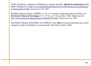 NETO, Guilherme. Auditoria em Marketing é solução para Roi. Mundo do marketing (04 abr.
2008). Disponível em http://www.mundodomarketing.com.br/8,3902,auditoria-em-marketing-
e-solucao-para-roi.htm. Acesso em 7 fev. 2011.

SFERRA, Heloisa Helena; CORRÊA, A. M. C. Conceitos e Aplicações de Data Mining. In:
Revista de Ciência & Tecnologia, V. 11, Nº 22, p. 19-34, jul./dez. 2003. Disponível em
http://www.unimep.br/phpg/editora/revistaspdf/rct22.pdf. Acesso em 6 fev. 2011.

SALZMAN, Marian; MATATHIA, Ira; O'RELLY, Ann. Buzz: A Era do marketing viral: como
aumentar o poder da influência e criar demanda. São Paulo: Cultrix, 2003.




                                                                                    118
 