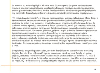 de métricas no marketing digital. O autor parte do pressuposto de que os sentimentos em
relação a uma marca normalmente são classificados como positivos, negativos ou neutros e
mostra que o universo da web é o melhor formato de mídia para aqueles que desejam ter uma
real percepção de resultados sobre investimentos, reputação, repercussão e engajamentos.

 “O poder do conhecimento” é o título do quarto capítulo, assinado pela doutora Mirna Tonus e
Marlon Wender. Os autores observam que desde quando o conhecimento começou a ser
sinônimo de poder, o ser humano e, principalmente, as organizações têm buscado formas de
conhecer melhor o público consumidor a fim de conquistá-lo, tarefa que se tornou mais fácil,
pelo menos aparentemente, a partir do uso da informática para mineração, monitoramento e
mensuração de dados. Entretanto, planilhas, gráficos, mapas e demais formas de apresentação
demandam conhecimentos em termos de marketing e comunicação para que sejam
efetivamente utilizados em benefício das organizações e da sociedade. Nesse sentido, os
autores abordam a evolução histórica do data mining até chegar às atuais ferramentas e
métricas disponíveis na internet, apresentando uma aplicação a partir de termos relacionados a
instituições de ensino superior, estudantes e comunicação e as possibilidades estratégicas para
o setor.

Completando a segunda parte da obra, que trata de métricas em comunicação e marketing
digitais, Tarcizio Silva e Renata Cerqueira trazem uma excelente contribuição no quinto
capítulo, intitulado “Mensuração em Mídias Sociais: quatro âmbitos de métricas”. O texto é
fruto de pesquisa, prática e debate sobre mensuração e métricas pra mídias sociais no contexto
da PaperCliQ - Comunicação e Estratégia Digital, empresa em que os dois autores são sócios.


                                                                                          11
 