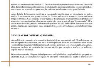 retorno ou investimento financeiros. O fato de a comunicação envolver atributos que vão muito
além da moeda monetária não significa, absolutamente, que os resultados não possam ser medidos
numericamente o que reforça, por exemplo, a ideia de trabalhar com metas quantificáveis.

Além da falta de linguagem numérica, a mensuração também pode ser prejudicada por outras
razões. Primeiramente, um grande entrave é a falta de padrão entre as nomenclaturas usadas ao
longo do processo. Caso se deseje avaliar o grau de disseminação de um determinado produto, por
exemplo, é necessário deixar claro, desde o princípio, o que se entende por 'disseminação'. Além
disso, o que dificulta o perfeito andamento do processo é a falta de históricos de mensuração e do
próprio negócio da organização, o que não permite o acesso a aprendizados acumulados ao longo
do tempo.


MENSURAÇÃO E COMUNICAÇÃO DIGITAL

As modificações passadas pela comunicação digital, desde o advento da web 2.0, culminaram em
um novo perfil de consumidor, que passa a adotar práticas feitas em escalas nunca antes vistas.
Tais mudanças trazem novidades para os profissionais que atuam com a mensuração, uma vez que
inauguram medidas até então não inexistentes, devido, por exemplo, à ausência de ambientes
digitais hoje tão utilizados.

Diante desse cenário, é imprescindível pontuar a multiplicidade e complexidade do que pode ser
chamada, hoje, de comunicação digital. O ambiente comunicacional digital é marcado por


                                                                                            125
 