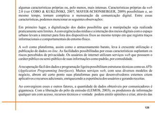 algumas características próprias ou, pelo menos, mais intensas. Características próprias da web
2.0 (ver COBO & KUKLINSKI, 2007; MAYER-SCHONBERGER, 2009) possibilitam e, ao
mesmo tempo, tornam complexa a mensuração da comunicação digital. Entre essas
características, podemos mencionar as seguintes observações:

Em primeiro lugar, a digitalização dos dados possibilita que a manipulação seja realizada
praticamente sem limites. A convergência das mídias e a interação dos meios digitais com o espaço
urbano levam a internet para fora dos dispositivos fixos ao mesmo tempo em que registra traços
informacionais e comportamentais do entorno físico.

A web como plataforma, assim como o armazenamento barato, leva à crescente utilização e
publicação de dados on-line. As facilidades possibilitadas por essas características suplantam os
riscos percebidos de privacidade. Os usuários de internet utilizam serviços web que possuem o
caráter público ou semi-público de suas informações como padrão, por comodidade.

A recuperação fácil dos dados e programação ligeira possibilitam estruturas técnicas como as APIs
(Application Programming Interfaces). Muitos serviços web, com seus diversos modelos de
negócio, abrem até certo ponto suas plataformas para que desenvolvedores externos criem
aplicativos e recursos adicionais, enriquecendo a experiência dos usuários e gerando receitas.

Ao convergirem esses e outros fatores, a quantidade de dados obteníveis por comunicadores é
gigantesca. Com a liberação do pólo da emissão (LEMOS, 2003), os produtores de informação
qualquer um com acesso, recursos técnicos e vontade podem emitir opiniões e criar, através das


                                                                                           126
 