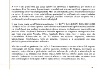 A web é uma plataforma que desde sempre foi apropriada e reapropriada por milhões de
entusiastas. Esse fato, causa do crescimento avassalador de seu uso, também é responsável pela
sua enorme (e saudável) heterogeneidade. Mas, em um mercado global de comunicação focado
em meios e formatos um pouco mais fechados, padronizados e unidirecionais, como televisão e
jornais, as dúvidas sobre conceitos, definições, medidas e métricas válidas surgiram com a
profissionalização dos segmentos do mercado digital.

O que é uma mídia social? Inúmeras definições (ver BOYD & ELLISON, 2007; RECUERO,
2009) dão ênfase a diversos aspectos, especialmente o caráter estrutural e público das redes sociais
e a possibilidade que qualquer usuário (com mínimo acesso e conhecimentos técnicos) tem de
publicar, editar, selecionar e disseminar conteúdo. Apesar de ser um grande termo guarda-chuva
que reúne sites como Youtube, Orkut, Facebook, Plurk, Ning, blogs e outros, estes são
extremamente diferenciados no que diz respeito aos recursos, arquitetura, conceitos,
terminologias, possibilidades, tipos de conexão, conteúdo e a apropriação que cada
público/segmentos fazem destes ambientes.

Não é surpreendente, portanto, a inexistência de um consenso sobre mensuração e métricas para a
comunicação em mídias sociais. Diversas agências, institutos de pesquisa, associações de
mercado, universidades e profissionais realizam esforços de produção e disseminação de
sistematizações de métricas para mídias sociais, tanto para uso interno quanto para uso do
mercado. Justamente por serem extremamente díspares, estas sistematizações merecem estudo
para identificação de motivações, padrões e pressupostos subjacentes a cada uma delas.


                                                                                              128
 