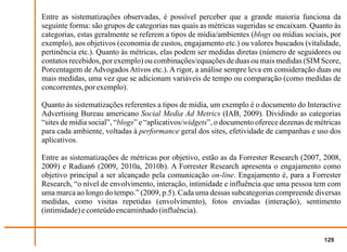 Entre as sistematizações observadas, é possível perceber que a grande maioria funciona da
seguinte forma: são grupos de categorias nas quais as métricas sugeridas se encaixam. Quanto às
categorias, estas geralmente se referem a tipos de mídia/ambientes (blogs ou mídias sociais, por
exemplo), aos objetivos (economia de custos, engajamento etc.) ou valores buscados (vitalidade,
pertinência etc.). Quanto às métricas, elas podem ser medidas diretas (número de seguidores ou
contatos recebidos, por exemplo) ou combinações/equações de duas ou mais medidas (SIM Score,
Porcentagem de Advogados Ativos etc.). A rigor, a análise sempre leva em consideração duas ou
mais medidas, uma vez que se adicionam variáveis de tempo ou comparação (como medidas de
concorrentes, por exemplo).

Quanto às sistematizações referentes a tipos de mídia, um exemplo é o documento do Interactive
Advertising Bureau americano Social Media Ad Metrics (IAB, 2009). Dividindo as categorias
“sites de mídia social”, “blogs” e “aplicativos/widgets”, o documento oferece dezenas de métricas
para cada ambiente, voltadas à performance geral dos sites, efetividade de campanhas e uso dos
aplicativos.

Entre as sistematizações de métricas por objetivo, estão as da Forrester Research (2007, 2008,
2009) e Radian6 (2009, 2010a, 2010b). A Forrester Research apresenta o engajamento como
objetivo principal a ser alcançado pela comunicação on-line. Engajamento é, para a Forrester
Research, “o nível de envolvimento, interação, intimidade e influência que uma pessoa tem com
uma marca ao longo do tempo.” (2009, p.5). Cada uma dessas subcategorias compreende diversas
medidas, como visitas repetidas (envolvimento), fotos enviadas (interação), sentimento
(intimidade) e conteúdo encaminhado (influência).


                                                                                           129
 