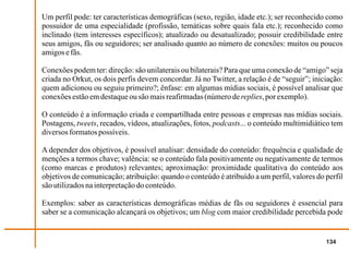 Um perfil pode: ter características demográficas (sexo, região, idade etc.); ser reconhecido como
possuidor de uma especialidade (profissão, temáticas sobre quais fala etc.); reconhecido como
inclinado (tem interesses específicos); atualizado ou desatualizado; possuir credibilidade entre
seus amigos, fãs ou seguidores; ser analisado quanto ao número de conexões: muitos ou poucos
amigos e fãs.

Conexões podem ter: direção: são unilaterais ou bilaterais? Para que uma conexão de “amigo” seja
criada no Orkut, os dois perfis devem concordar. Já no Twitter, a relação é de “seguir”; iniciação:
quem adicionou ou seguiu primeiro?; ênfase: em algumas mídias sociais, é possível analisar que
conexões estão em destaque ou são mais reafirmadas (número de replies, por exemplo).

O conteúdo é a informação criada e compartilhada entre pessoas e empresas nas mídias sociais.
Postagens, tweets, recados, vídeos, atualizações, fotos, podcasts... o conteúdo multimidiático tem
diversos formatos possíveis.

A depender dos objetivos, é possível analisar: densidade do conteúdo: frequência e qualidade de
menções a termos chave; valência: se o conteúdo fala positivamente ou negativamente de termos
(como marcas e produtos) relevantes; aproximação: proximidade qualitativa do conteúdo aos
objetivos de comunicação; atribuição: quando o conteúdo é atribuído a um perfil, valores do perfil
são utilizados na interpretação do conteúdo.

Exemplos: saber as características demográficas médias de fãs ou seguidores é essencial para
saber se a comunicação alcançará os objetivos; um blog com maior credibilidade percebida pode


                                                                                             134
 
