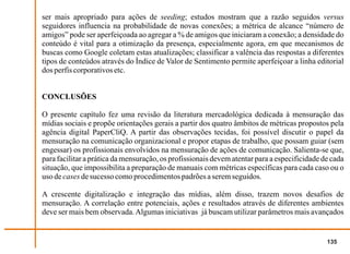 ser mais apropriado para ações de seeding; estudos mostram que a razão seguidos versus
seguidores influencia na probabilidade de novas conexões; a métrica de alcance “número de
amigos” pode ser aperfeiçoada ao agregar a % de amigos que iniciaram a conexão; a densidade do
conteúdo é vital para a otimização da presença, especialmente agora, em que mecanismos de
buscas como Google coletam estas atualizações; classificar a valência das respostas a diferentes
tipos de conteúdos através do Índice de Valor de Sentimento permite aperfeiçoar a linha editorial
dos perfis corporativos etc.


CONCLUSÕES

O presente capítulo fez uma revisão da literatura mercadológica dedicada à mensuração das
mídias sociais e propõe orientações gerais a partir dos quatro âmbitos de métricas propostos pela
agência digital PaperCliQ. A partir das observações tecidas, foi possível discutir o papel da
mensuração na comunicação organizacional e propor etapas de trabalho, que possam guiar (sem
engessar) os profissionais envolvidos na mensuração de ações de comunicação. Salienta-se que,
para facilitar a prática da mensuração, os profissionais devem atentar para a especificidade de cada
situação, que impossibilita a preparação de manuais com métricas específicas para cada caso ou o
uso de cases de sucesso como procedimentos padrões a serem seguidos.

A crescente digitalização e integração das mídias, além disso, trazem novos desafios de
mensuração. A correlação entre potenciais, ações e resultados através de diferentes ambientes
deve ser mais bem observada. Algumas iniciativas já buscam utilizar parâmetros mais avançados


                                                                                              135
 