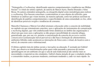 “Netnografia e Coolhunting: identificando aspectos comportamentais e tendências nas Mídias
Sociais” é o título do sétimo capítulo, de autoria de Marcel Ayres, Danila Dourado e Aline
Bessa. Os autores entendem netnografia, ou etnografia digital como metodologia para realizar
o coolhunting. Eles buscam conceituar e contextualizar os seus objetos de reflexões, para
fortalecer as análises que visam mostrar, de maneira aplicada, como tais práticas auxiliam na
identificação de padrões comportamentais e especificidades de uma comunidade on-line, além
de identificar possíveis insights e tendências de consumo.

Marcello Chamusca e Márcia Carvalhal retomam a discussão sobre o conceito de mobilidade
no capítulo em que sistematizam conceitos, usos e aplicações de instrumentos de comunicação
e marketing digitais, que vêm estabelecendo fortes dinâmicas no âmbito das organizações e
observam que esses usos e aplicações se dão graças à possibilidade de conexão ubíqua,
generalizada, que, por sua vez, permite a concretização do conceito de pervasive mobile
comunication (comunicação móvel pervasiva) e dão base à formação de ciberterritórios,
ambientes híbridos onde acontecem as interseções do físico com o virtual, do locativo com o
móvel, do concreto com o informacional.

O último capítulo trata de mídias sociais e inovações na educação. É assinado por Gabriel
Leite, que observa as transformações pelas quais estão passando o processo de ensino-
aprendizagem em um ambiente em que a sala de aula tradicional já não satisfaz mais as
necessidades e expectativas dos estudantes. Gabriel chama atenção de que o estudante mudou,
o consumidor mudou, as pessoas mudaram, continuam mudando e, cada vez mais rápido. As


                                                                                         13
 