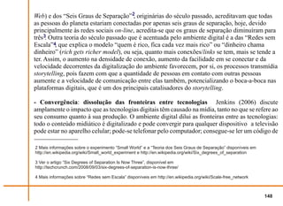 Web) e dos “Seis Graus de Separação”2, originárias do século passado, acreditavam que todas
as pessoas do planeta estariam conectadas por apenas seis graus de separação, hoje, devido
principalmente às redes sociais on-line, acredita-se que os graus de separação diminuíram para
três3. Outra teoria do século passado que é acentuada pelo ambiente digital é a das “Redes sem
Escala”4, que explica o modelo “quem é rico, fica cada vez mais rico” ou “dinheiro chama
dinheiro” (rich gets richer model), ou seja, quanto mais conexões/links se tem, mais se tende a
ter. Assim, o aumento na densidade de conexão, aumento da facilidade em se conectar e da
velocidade decorrentes da digitalização do ambiente favorecem, por si, os processos transmídia
storytelling, pois fazem com que a quantidade de pessoas em contato com outras pessoas
aumente e a velocidade de comunicação entre elas também, potencializando o boca-a-boca nas
plataformas digitais, que é um dos principais catalisadores do storytelling.

- Convergência: dissolução das fronteiras entre tecnologias Jenkins (2006) discute
amplamente o impacto que as tecnologias digitais têm causado na mídia, tanto no que se refere ao
seu consumo quanto à sua produção. O ambiente digital dilui as fronteiras entre as tecnologias:
todo o conteúdo midiático é digitalizado e pode convergir para qualquer dispositivo a televisão
pode estar no aparelho celular; pode-se telefonar pelo computador; consegue-se ler um código de

2 Mais informações sobre o experimento “Small World” e a “Teoria dos Seis Graus de Separação” disponíveis em
http://en.wikipedia.org/wiki/Small_world_experiment e http://en.wikipedia.org/wiki/Six_degrees_of_separation

3 Ver o artigo “Six Degrees of Separation Is Now Three”, disponível em
http://techcrunch.com/2008/09/03/six-degrees-of-separation-is-now-three/

4 Mais informações sobre “Redes sem Escala” disponíveis em http://en.wikipedia.org/wiki/Scale-free_network



                                                                                                               148
 