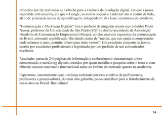 reflexões por ele realizadas se voltarão para a vivência da revolução digital, em que a nossa
sociedade está inserida, em que o Google, as mídias sociais e a internet são o centro de tudo,
além de principais meios de aprendizagem, independente da classe econômica do estudante.

“Comunicação e Marketing Digitais” tem o prefácio de ninguém menos que o doutor Paulo
Nassar, professor da Universidade de São Paulo (USP) e diretor-presidente da Associação
Brasileira de Comunicação Empresarial (Aberje), um dos maiores expoentes da comunicação
no Brasil, coroando a publicação, lhe dando status de “marco, que nos ajuda a compreender
onde estamos e mais, permite inferir para onde vamos”. Um excelente conjunto de textos,
escrito por excelentes profissionais e legitimado por um prefácio de um comunicador
excelente.

Resultado: cerca de 240 páginas de informação e conhecimento sistematizado sobre
comunicação e marketing digitais, trazidos por quem trabalha e pesquisa sobre o tema e vem
obtendo sucesso nacional e internacional tanto no âmbito do mercado quanto na academia.

Esperamos, sinceramente, que o esforço realizado por esse coletivo de profissionais,
professores e pesquisadores, do mais alto gabarito, possa contribuir para o fortalecimento da
nossa área no Brasil. Boa leitura!




                                                                                            14
 