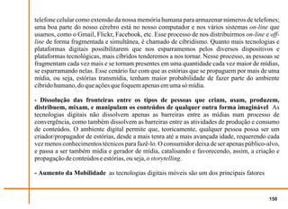 telefone celular como extensão da nossa memória humana para armazenar números de telefones;
uma boa parte do nosso cérebro está no nosso computador e nos vários sistemas on-line que
usamos, como o Gmail, Flickr, Facebook, etc. Esse processo de nos distribuirmos on-line e off-
line de forma fragmentada e simultânea, é chamado de cibridismo. Quanto mais tecnologias e
plataformas digitais possibilitarem que nos esparramemos pelos diversos dispositivos e
plataformas tecnológicas, mais cíbridos tenderemos a nos tornar. Nesse processo, as pessoas se
fragmentam cada vez mais e se tornam presentes em uma quantidade cada vez maior de mídias,
se esparramando nelas. Esse cenário faz com que as estórias que se propaguem por mais de uma
mídia, ou seja, estórias transmídia, tenham maior probabilidade de fazer parte do ambiente
cíbrido humano, do que ações que foquem apenas em uma só mídia.

- Dissolução das fronteiras entre os tipos de pessoas que criam, usam, produzem,
distribuem, mixam, e manipulam os conteúdos de qualquer outra forma imaginável As
tecnologias digitais não dissolvem apenas as barreiras entre as mídias num processo de
convergência, como também dissolvem as barreiras entre as atividades de produção e consumo
de conteúdos. O ambiente digital permite que, teoricamente, qualquer pessoa possa ser um
criador/propagador de estórias, desde a mais tenra até a mais avançada idade, requerendo cada
vez menos conhecimentos técnicos para fazê-lo. O consumidor deixa de ser apenas público-alvo,
e passa a ser também mídia e gerador de mídia, catalisando e favorecendo, assim, a criação e
propagação de conteúdos e estórias, ou seja, o storytelling.

- Aumento da Mobilidade as tecnologias digitais móveis são um dos principais fatores


                                                                                          150
 