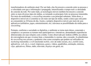 transformadores do ambiente atual. Por um lado, elas favorecem a conexão entre as pessoas e
a velocidade com que a informação é propagada, intensificando o tempo-real e a densidade
de conexão da rede. Por outro lado, as tecnologias móveis também favorecem a conexão
entre os mais diversos tipos de mídias, se tornando os principais links no processo transmídia.
Por meio da mobilidade, o storytelling encontra o seu principal substrato. Além disso, o
dispositivo móvel em si constitui-se em mais um tipo de mídia, sendo a única que está junto
ao consumidor as 24 horas do dia. Assim, o próprio dispositivo móvel, por meio de seus
aplicativos (utilitários, jogos, entretenimento, etc.) alavanca as possibilidades de mídia para o
storytelling.

Portanto, conforme a sociedade se digitaliza, o ambiente se torna mais denso, conectado e
complexo e as pessoas se tornam mais participativas e interativas, demandando experiências
diferenciadas em suas relações com a mídia. Como observado por Jenkins (2006), na cultura
de convergência em que vivemos hoje, a transmídia é a norma, não a exceção. As plataformas
de storytelling nos cercam, e podemos citar como exemplos que podem ser utilizados no
marketing transmídia: a web (incluindo mobile, sites de redes sociais, etc.), mobile (sms,
aplicativos, web, etc.), e-mail, impressos, games, vídeos, quadrinhos, animação, músicas,
clips, aplicativos, filmes, rádio, televisão, displays em geral, etc.




                                                                                             151
 