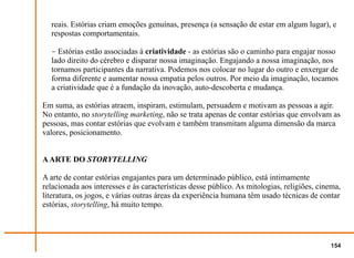 reais. Estórias criam emoções genuínas, presença (a sensação de estar em algum lugar), e
  respostas comportamentais.

  − Estórias estão associadas à criatividade - as estórias são o caminho para engajar nosso
  lado direito do cérebro e disparar nossa imaginação. Engajando a nossa imaginação, nos
  tornamos participantes da narrativa. Podemos nos colocar no lugar do outro e enxergar de
  forma diferente e aumentar nossa empatia pelos outros. Por meio da imaginação, tocamos
  a criatividade que é a fundação da inovação, auto-descoberta e mudança.

Em suma, as estórias atraem, inspiram, estimulam, persuadem e motivam as pessoas a agir.
No entanto, no storytelling marketing, não se trata apenas de contar estórias que envolvam as
pessoas, mas contar estórias que evolvam e também transmitam alguma dimensão da marca
valores, posicionamento.


A ARTE DO STORYTELLING

A arte de contar estórias engajantes para um determinado público, está intimamente
relacionada aos interesses e às características desse público. As mitologias, religiões, cinema,
literatura, os jogos, e várias outras áreas da experiência humana têm usado técnicas de contar
estórias, storytelling, há muito tempo.




                                                                                            154
 