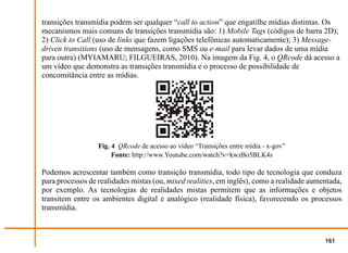 transições transmídia podem ser qualquer “call to action” que engatilhe mídias distintas. Os
mecanismos mais comuns de transições transmídia são: 1) Mobile Tags (códigos de barra 2D);
2) Click to Call (uso de links que fazem ligações telefônicas automaticamente); 3) Message-
driven transitions (uso de mensagens, como SMS ou e-mail para levar dados de uma mídia
para outra) (MYIAMARU; FILGUEIRAS, 2010). Na imagem da Fig. 4, o QRcode dá acesso a
um vídeo que demonstra as transições transmídia e o processo de possibilidade de
concomitância entre as mídias.




                  Fig. 4 QRcode de acesso ao vídeo “Transições entre mídia - x-gov”
                       Fonte: http://www.Youtube.com/watch?v=kwzBo5BLK4s

Podemos acrescentar também como transição transmídia, todo tipo de tecnologia que conduza
para processos de realidades mistas (ou, mixed realities, em inglês), como a realidade aumentada,
por exemplo. As tecnologias de realidades mistas permitem que as informações e objetos
transitem entre os ambientes digital e analógico (realidade física), favorecendo os processos
transmídia.



                                                                                           161
 