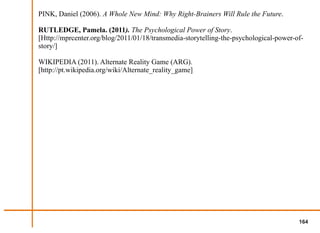 PINK, Daniel (2006). A Whole New Mind: Why Right-Brainers Will Rule the Future.

RUTLEDGE, Pamela. (2011). The Psychological Power of Story.
[Http://mprcenter.org/blog/2011/01/18/transmedia-storytelling-the-psychological-power-of-
story/]

WIKIPEDIA (2011). Alternate Reality Game (ARG).
[http://pt.wikipedia.org/wiki/Alternate_reality_game]




                                                                                       164
 