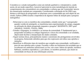 Considera-se o estudo netnográfico como um método qualitativo e interpretativo, sendo
assim, de um modo específico, é possível aproximá-la como metodologia de imersão no
comportamento dos consumidores em comunidades e culturas que são 'construídas' através
da comunicação mediada por computador. Corroborando a afirmação de Sá (2001) que,
destaca a relevância do pesquisador se relacionar com a comunidade que será objeto de seu
estudo, Gebera (2008) ressalta a importância de algumas linhas de atuação para a pesquisa
netnográfica:

  - Relacionar-se com os membros das comunidades, estando ciente que “o pesquisador
     quando vestido de netnógrafo, se transforma num experimentador do campo, engajado
     na utilização do objeto pesquisado enquanto o pesquisa” (KOZINETS, 2007 apud
     AMARAL; NADAL; VIANA, 2008).
  - Estudar a linguagem, os símbolos e as normas da comunidade. É fundamental que o
     pesquisador reconheça os códigos linguísticos e éticos da comunidade a ser estudada,
     objetivando facilitar a interpretação dos dados coletados.
  - Seguir normas éticas, principalmente manter o anonimato dos protagonistas envolvidos
     na pesquisa, fornecendo subsídios para que eles expressem sem tabus suas opiniões e
     intenções.
  - Identificar os diferentes tipos de membros que compõe uma comunidade, verificando o
     peso de suas opiniões para o grupo. Focando o olhar em fenômenos da sociedade que se
     reverberam nos ambientes interacionais on-line, tais como: líderes de opinião, membros
     habituais, membros esporádicos, e, por último, os membros pontuais, que atuam na
     comunidade em busca de uma informação concreta.


                                                                                        168
 