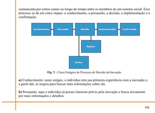 comunicada por certos canais ao longo do tempo entre os membros de um sistema social. Esse
processo se dá em cinco etapas: o conhecimento, a persuasão, a decisão, a implementação e a
confirmação.




                    Fig. 1 - Cinco Estágios do Processo de Decisão da Inovação

a) Conhecimento: neste estágio, o indivíduo tem sua primeira experiência com a inovação e,
a partir daí, se inspira para buscar mais informações sobre ela.

b) Persuasão: aqui o indivíduo já possui interesse prévio pela inovação e busca ativamente
por mais informações e detalhes.


                                                                                         173
 