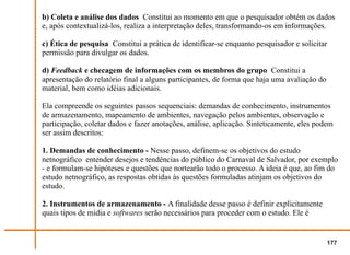 b) Coleta e análise dos dados Constitui ao momento em que o pesquisador obtém os dados
e, após contextualizá-los, realiza a interpretação deles, transformando-os em informações.

c) Ética de pesquisa Constitui a prática de identificar-se enquanto pesquisador e solicitar
permissão para divulgar os dados.

d) Feedback e checagem de informações com os membros do grupo Constitui a
apresentação do relatório final a alguns participantes, de forma que haja uma avaliação do
material, bem como idéias adicionais.

Ela compreende os seguintes passos sequenciais: demandas de conhecimento, instrumentos
de armazenamento, mapeamento de ambientes, navegação pelos ambientes, observação e
participação, coletar dados e fazer anotações, análise, aplicação. Sinteticamente, eles podem
ser assim descritos:

1. Demandas de conhecimento - Nesse passo, definem-se os objetivos do estudo
netnográfico entender desejos e tendências do público do Carnaval de Salvador, por exemplo
- e formulam-se hipóteses e questões que nortearão todo o processo. A ideia é que, ao fim do
estudo netnográfico, as respostas obtidas às questões formuladas atinjam os objetivos do
estudo.

2. Instrumentos de armazenamento - A finalidade desse passo é definir explicitamente
quais tipos de mídia e softwares serão necessários para proceder com o estudo. Ele é


                                                                                             177
 