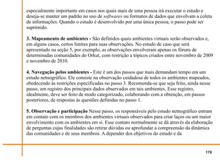 especialmente importante em casos nos quais mais de uma pessoa irá executar o estudo e
deseja-se manter um padrão no uso de softwares ou formatos de dados que envolvam a coleta
de informações. Quando o estudo é desenvolvido por uma única pessoa, o passo pode ser
suprimido.

3. Mapeamento de ambientes - São definidos quais ambientes virtuais serão observados e,
em alguns casos, certos limites para suas observações. No estudo de caso que será
apresentado na seção 5, por exemplo, as observações envolveram apenas os fóruns de
determinadas comunidades do Orkut, com restrição a tópicos criados entre novembro de 2009
e novembro de 2010.

4. Navegação pelos ambientes - Este é um dos passos que mais demandam tempo em um
estudo netnográfico. Ele consiste na observação cuidadosa de todos os ambientes mapeados,
obedecendo às restrições especificadas no passo 3. Recomenda-se que seja feito, ainda nesse
passo, um registro dos principais dados observados em tais ambientes. Esse registro,
idealmente, deve ser feito de modo categorizado, colaborando com a obtenção, em passos
posteriores, de respostas às questões definidas no passo 1.

5. Observação e participação Nesse passo, os responsáveis pelo estudo netnográfico entram
em contato com os membros dos ambientes virtuais observados para criar laços ou um maior
envolvimento com os ambientes em si. Esse contato normalmente se dá através da elaboração
de perguntas cujas finalidades são retirar dúvidas ou aprofundar a compreensão da dinâmica
das comunidades e de seus membros. A depender dos objetivos do estudo e da


                                                                                        178
 