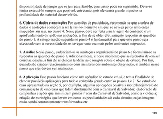 disponibilidade de tempo que se tem para fazê-lo, esse passo pode ser suprimido. Deve-se
tentar executá-lo sempre que possível, entretanto, pois ele causa grande impacto na
profundidade do material desenvolvido.

6. Coleta de dados e anotações Por questões de praticidade, recomenda-se que a coleta de
dados e anotações comecem a ser feitas no momento em que se navega pelos ambientes
mapeados ou seja, no passo 4. Nesse passo, deve ser feita uma triagem de conteúdo e um
aprofundamento dirigido nas anotações, a fim de se obter efetivamente respostas às questões
do passo 1. A categorização sugerida no passo 4 é fundamental para que este passo seja
executado sem a necessidade de se navegar uma vez mais pelos ambientes mapeados.

7. Análise Nesse passo, cadenciam-se as anotações organizadas no passo 6 e formulam-se as
respostas às questões do passo 1. Adicionalmente, é nesse momento que as respostas devem ser
correlacionadas, a fim de se elencar tendências e insights sobre o objeto de estudo. Por fim,
quando são criados relacionamentos com membros dos ambientes observados, é também nesse
passo que eles devem ser analisados.

8. Aplicação Esse passo funciona como um apêndice ao estudo em si, e tem a finalidade de
elencar possíveis aplicações para todo o conteúdo gerado entre os passos 1 e 7. No estudo de
caso apresentado na seção 5, por exemplo, algumas aplicações possíveis são: planejamento de
comunicação de empresas que lidam diretamente com o Carnaval de Salvador; elaboração de
campanhas e ações que minimizem pontos fracos do Carnaval de Salvador, como a violência;
criação de estratégias que levem em conta as peculiaridades de cada circuito, cujas imagens
estão sendo constantemente transformadas etc.


                                                                                           179
 