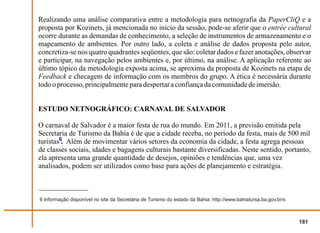 Realizando uma análise comparativa entre a metodologia para netnografia da PaperCliQ e a
proposta por Kozinets, já mencionada no início da sessão, pode-se aferir que o entrée cultural
ocorre durante as demandas de conhecimento, a seleção de instrumentos de armazenamento e o
mapeamento de ambientes. Por outro lado, a coleta e análise de dados proposta pelo autor,
concretiza-se nos quatro quadrantes seqüentes, que são: coletar dados e fazer anotações, observar
e participar, na navegação pelos ambientes e, por último, na análise. A aplicação referente ao
último tópico da metodologia exposta acima, se aproxima da proposta de Kozinets na etapa de
Feedback e checagem de informação com os membros do grupo. A ética é necessária durante
todo o processo, principalmente para despertar a confiança da comunidade de imersão.


ESTUDO NETNOGRÁFICO: CARNAVAL DE SALVADOR

O carnaval de Salvador é a maior festa de rua do mundo. Em 2011, a previsão emitida pela
Secretaria de Turismo da Bahia é de que a cidade receba, no período da festa, mais de 500 mil
turistas6. Além de movimentar vários setores da economia da cidade, a festa agrega pessoas
de classes sociais, idades e bagagens culturais bastante diversificadas. Neste sentido, portanto,
ela apresenta uma grande quantidade de desejos, opiniões e tendências que, uma vez
analisados, podem ser utilizados como base para ações de planejamento e estratégia.



6 Informação disponível no site da Secretária de Turismo do estado da Bahia: http://www.bahiatursa.ba.gov.br/s



                                                                                                                 181
 