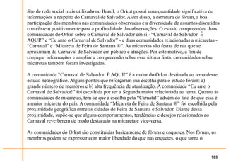Site de rede social mais utilizado no Brasil, o Orkut possui uma quantidade significativa de
informações a respeito do Carnaval de Salvador. Além disso, a estrutura de fórum, a boa
participação dos membros nas comunidades observadas e a diversidade de assuntos discutidos
contribuem positivamente para a profundidade das observações. O estudo compreendeu duas
comunidades do Orkut sobre o Carnaval de Salvador em si - “Carnaval de Salvador É
AQUI!” e “Eu amo o Carnaval de Salvador” - e duas comunidades relacionadas a micaretas -
“Carnatal” e “Micareta de Feira de Santana ®”. As micaretas são festas de rua que se
aproximam do Carnaval de Salvador em público e atrações. Por este motivo, a fim de
conjugar informações e ampliar a compreensão sobre essa última festa, comunidades sobre
micaretas também foram investigadas.

A comunidade “Carnaval de Salvador É AQUI!” é a maior do Orkut destinada ao tema desse
estudo netnográfico. Alguns pontos que reforçaram sua escolha para o estudo foram: a)
grande número de membros e b) alta frequência de atualização. A comunidade “Eu amo o
Carnaval de Salvador!” foi escolhida por ser a Segunda maior relacionada ao tema. Quanto às
comunidades de micaretas, tem-se que a escolha pela “Carnatal” advém do fato de que essa é
a maior micareta do país. A comunidade “Micareta de Feira de Santana ®” foi escolhida pela
proximidade geográfica entre as cidades de Feira de Santana e Salvador. Diante dessa
proximidade, supõe-se que alguns comportamentos, tendências e desejos relacionados ao
Carnaval reverberem de modo destacado na micareta e vice-versa.

As comunidades do Orkut são constituídas basicamente de fóruns e enquetes. Nos fóruns, os
membros podem se expressar com maior liberdade do que nas enquetes, o que torna o


                                                                                        183
 