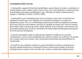CONSIDERAÇÕES FINAIS

- A netnografia, enquanto ferramenta metodológica, possui objetos de estudos e ambientes de
imersão (games, chats, mídias sociais, fóruns, blogs, etc) “como dinâmicos e mutáveis frente
às atualizações não apenas metodológicas, mas, sobretudo de ordem comportamental e
subjetiva” (AMARA; NADAL; VIANA, 2008).

- A netnografia é uma metodologia que está em evolução, assim como os mais diversos
ambientes de análise que vem surgindo com a demanda tecnológica e ascensão das
plataformas sociais. Por isso, a metodologia proposta para estudos netnográficos realizados
pela PaperCliQ, não está acabada e necessita ser ajustada de acordo com variáveis externas
que incidem sobre a eficácia da mesma. Sendo aplicada, nesse momento, como diretriz base
de pesquisas pilotos para certificar a pertinência da mencionada metodologia para pesquisas
de marketing mais abrangentes.

- O método netnográfico pode ser aplicado para identificar tendências no mercado,
configurando-se, assim, como metodologia que viabiliza a prática do coolhuting. No entanto,
esses estudos estão em evolução e não é uma prática disseminada entre profissionais da
comunicação.

- O estudo de caso realizado centrado no carnaval da Bahia corrobora as afirmações de
Kozinets quando defende que a netnografia fornece insumos para tomadas de decisões
estratégicas para o negócio como um todo, não só para a comunicação organizacional.


                                                                                         188
 