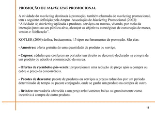 PROMOÇÃO OU MARKETING PROMOCIONAL

A atividade do marketing destinada à promoção, também chamada de marketing promocional,
tem a seguinte definição pela Ampro Associação de Marketing Promocional (2003):
“Atividade do marketing aplicada a produtos, serviços ou marcas, visando, por meio da
interação junto ao seu público-alvo, alcançar os objetivos estratégicos de construção de marca,
vendas e fidelização”.

KOTLER (2006) define, basicamente, 13 tipos ou ferramentas de promoção. São elas:

- Amostras: oferta gratuita de uma quantidade de produto ou serviço.

- Cupons: cédulas que conferem ao portador um direito ao desconto declarado na compra de
um produto ou adesão á comunicação da marca.

- Ofertas de reembolso pós-venda: proporcionam uma redução do preço após a compra ou
cobre o preço da concorrência.

- Pacotes de desconto: pacote de produtos ou serviços a preços reduzidos por um período
determinado de tempo ou pacote conjugado, onde se ganha um produto na compra de outro.

- Brindes: mercadoria oferecida a um preço relativamente baixo ou gratuitamente como
incentivo à compra de outro produto.


                                                                                           18
 