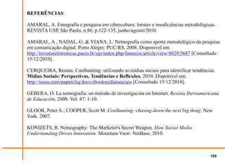 REFERÊNCIAS

AMARAL, A. Etnografia e pesquisa em cibercultura: limites e insuficiências metodológicas.
REVISTA USP, São Paulo, n.86, p.122-135, junho/agosto/2010.

AMARAL, A., NADAL, G. & VIANA, L. Netnografia como aporte metodológico da pesquisa
em comunicação digital. Porto Alegre: PUC/RS, 2008. Disponível em:
http://revistaseletronicas.pucrs.br/ojs/index.php/famecos/article/view/4829/3687 [Consultado
15/12/2010].

CERQUEIRA, Renata. Coolhunting: utilizando as mídias sociais para identificar tendências.
Mídias Sociais: Perspectivas, Tendências e Reflexões, 2010. Disponível em:
http://issuu.com/papercliq/docs/ebookmidiassociais [Consultado 15/12/2010].

GEBERA, O. La netnografía: un método de investigación en Internet. Revista Iberoamericana
de Educación, 2008. Vol. 47: 1-10.

GLOOR, Peter A.; COOPER, Scott M. Coolhunting: chasing down the next big thing. New
York. 2007.

KONIZETS, R. Netnography: The Marketer's Secret Weapon. How Social Media
Understanding Drives Innovation. Mountain View: NetBase, 2010.



                                                                                       189
 