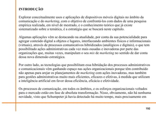 INTRODUÇÃO

Explorar conceitualmente usos e aplicações de dispositivos móveis digitais no âmbito da
comunicação e do marketing, com o objetivo de confrontá-los com dados de uma pesquisa
empírica realizada, em nível de mestrado, e o conhecimento teórico que já existe
sistematizado sobre a temática, é a estratégia que se buscará neste capítulo.

Algumas aplicações vêm se destacando na atualidade, por conta da sua potencialidade para
agregar conteúdo digital a objetos e lugares, interfaceando ambientes físicos e informacionais
(virtuais), através de processos comunicativos hibridizados (analógicos e digitais), o que tem
possibilitado ações administrativas cada vez mais ousadas e inovadoras por parte das
organizações que, muitas vezes, manipulam o seu mix de marketing no sentido de dar conta
dessa nova dimensão estratégica.

Por outro lado, as tecnologias que possibilitam essa hibridação dos processos administrativos
e comunicacionais vêm ganhando espaço nas ações organizacionais porque têm contribuído
não apenas para arejar os planejamentos de marketing com ações inovadoras, mas também
para gestões administrativas muito mais eficientes, eficazes e efetivas, à medida que utilizam
a inteligência artificial em favor dessa eficiência, eficácia e efetividade.

Os processos de comunicação, em todos os âmbitos, e os esforços organizacionais voltados
para o mercado estão em fase de absoluta transformação. Nisso, obviamente, não há nenhuma
novidade, visto que Schumpeter já havia detectado há muito tempo, mais precisamente em


                                                                                          192
 