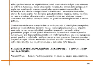 rede), que lhe conferem um empoderamento jamais observado em qualquer outro momento
da história da humanidade na sua relação com o mercado. São consumidores com poder de
mídia, que participam do processo comunicativo não apenas como consumidores de
informação, mas também como produtores e distribuidores. Usam as suas redes sociais,
através das mídias digitais para dizerem o que acham sobre as empresas, marcas, produtos e
serviços, e, com isso, influenciam outros consumidores nos seus hábitos de compra e
consumo de bens duráveis ou não, na medida em que relatam suas experiências e as tornam
públicas.

Não bastassem todas essas novas matrizes de análise, o contexto tecnológico contemporâneo
produziu a possibilidade real de manter pessoas e instituições em comunicação enquanto
essas estão em movimento pela cidade, quando tornou possível a conexão ubíqua,
generalizada, que por sua vez, permite a consolidação do conceito de comunicação móvel
pervasiva, que está diretamente relacionado com o valor agregado que uma tecnologia passa a
possuir quando é popularizada, espalhada entre as pessoas, e passam a fazer parte das ações e
das políticas organizacionais. O conceito central que possibilita um melhor entendimento dos
outros nesse âmbito é o de ciberterritório, que se explorará a partir de agora.


CONCEITUANDO CIBERTERRITÓRIO, CONEXÃO UBÍQUA E COMUNICAÇÃO
MÓVEL PERVASIVA

Weiser (1991, p. 1) dizia que “as tecnologias mais profundas são aquelas que desaparecem.


                                                                                         194
 