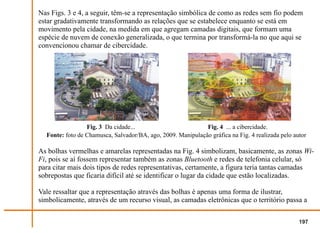 Nas Figs. 3 e 4, a seguir, têm-se a representação simbólica de como as redes sem fio podem
estar gradativamente transformando as relações que se estabelece enquanto se está em
movimento pela cidade, na medida em que agregam camadas digitais, que formam uma
espécie de nuvem de conexão generalizada, o que termina por transformá-la no que aqui se
convencionou chamar de cibercidade.




                 Fig. 3 Da cidade...                         Fig. 4 ... a cibercidade.
  Fonte: foto de Chamusca, Salvador/BA, ago, 2009. Manipulação gráfica na Fig. 4 realizada pelo autor

As bolhas vermelhas e amarelas representadas na Fig. 4 simbolizam, basicamente, as zonas Wi-
Fi, pois se aí fossem representar também as zonas Bluetooth e redes de telefonia celular, só
para citar mais dois tipos de redes representativas, certamente, a figura teria tantas camadas
sobrepostas que ficaria difícil até se identificar o lugar da cidade que estão localizadas.

Vale ressaltar que a representação através das bolhas é apenas uma forma de ilustrar,
simbolicamente, através de um recurso visual, as camadas eletrônicas que o território passa a

                                                                                                  197
 