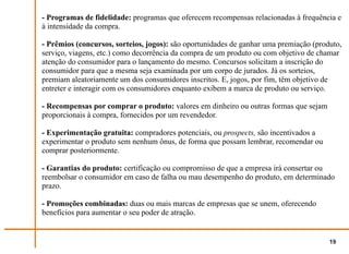 - Programas de fidelidade: programas que oferecem recompensas relacionadas à frequência e
à intensidade da compra.

- Prêmios (concursos, sorteios, jogos): são oportunidades de ganhar uma premiação (produto,
serviço, viagens, etc.) como decorrência da compra de um produto ou com objetivo de chamar
atenção do consumidor para o lançamento do mesmo. Concursos solicitam a inscrição do
consumidor para que a mesma seja examinada por um corpo de jurados. Já os sorteios,
premiam aleatoriamente um dos consumidores inscritos. E, jogos, por fim, têm objetivo de
entreter e interagir com os consumidores enquanto exibem a marca de produto ou serviço.

- Recompensas por comprar o produto: valores em dinheiro ou outras formas que sejam
proporcionais à compra, fornecidos por um revendedor.

- Experimentação gratuita: compradores potenciais, ou prospects, são incentivados a
experimentar o produto sem nenhum ônus, de forma que possam lembrar, recomendar ou
comprar posteriormente.

- Garantias do produto: certificação ou compromisso de que a empresa irá consertar ou
reembolsar o consumidor em caso de falha ou mau desempenho do produto, em determinado
prazo.

- Promoções combinadas: duas ou mais marcas de empresas que se unem, oferecendo
benefícios para aumentar o seu poder de atração.


                                                                                       19
 