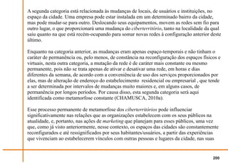 A segunda categoria está relacionada às mudanças de locais, de usuários e instituições, no
espaço da cidade. Uma empresa pode estar instalada em um determinado bairro da cidade,
mas pode mudar-se para outro. Deslocando seus equipamentos, movem as redes sem fio para
outro lugar, o que proporcionará uma mudança do ciberterritório, tanto na localidade da qual
saiu quanto na que está recém-ocupando para somar novas redes à configuração anterior deste
último.

Enquanto na categoria anterior, as mudanças eram apenas espaço-temporais e não tinham o
caráter de permanência ou, pelo menos, de constância na reconfiguração dos espaços físicos e
virtuais, nesta outra categoria, a mutação da rede é de caráter mais constante ou mesmo
permanente, pois não se trata apenas de ativar e desativar uma rede, em horas e dias
diferentes da semana, de acordo com a conveniência de uso dos serviços proporcionados por
elas, mas de alteração de endereço do estabelecimento residencial ou empresarial , que tende
a ser determinada por intervalos de mudanças muito maiores e, em alguns casos, de
permanência por longos períodos. Por causa disso, esta segunda categoria será aqui
identificada como metamorfose constante (CHAMUSCA, 2010a).

Esse processo permanente de metamorfose dos ciberterritórios pode influenciar
significativamente nas relações que as organizações estabelecem com os seus públicos na
atualidade, e, portanto, nas ações de marketing que planejam para esses públicos, uma vez
que, como já visto anteriormente, nesse contexto, os espaços das cidades são constantemente
reconfigurados e até ressignificados por seus habitantes/usuários, a partir das experiências
que vivenciam ao estabelecerem vínculos com outras pessoas e lugares da cidade, nas suas


                                                                                         200
 