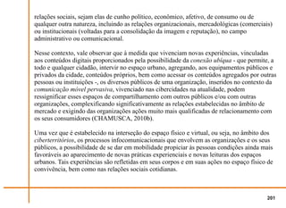 relações sociais, sejam elas de cunho político, econômico, afetivo, de consumo ou de
qualquer outra natureza, incluindo as relações organizacionais, mercadológicas (comerciais)
ou institucionais (voltadas para a consolidação da imagem e reputação), no campo
administrativo ou comunicacional.

Nesse contexto, vale observar que à medida que vivenciam novas experiências, vinculadas
aos conteúdos digitais proporcionados pela possibilidade da conexão ubíqua - que permite, a
todo e qualquer cidadão, intervir no espaço urbano, agregando, aos equipamentos públicos e
privados da cidade, conteúdos próprios, bem como acessar os conteúdos agregados por outras
pessoas ou instituições -, os diversos públicos de uma organização, inseridos no contexto da
comunicação móvel pervasiva, vivenciado nas cibercidades na atualidade, podem
ressignificar esses espaços de compartilhamento com outros públicos e/ou com outras
organizações, complexificando significativamente as relações estabelecidas no âmbito de
mercado e exigindo das organizações ações muito mais qualificadas de relacionamento com
os seus consumidores (CHAMUSCA, 2010b).

Uma vez que é estabelecido na interseção do espaço físico e virtual, ou seja, no âmbito dos
ciberterritórios, os processos infocomunicacionais que envolvem as organizações e os seus
públicos, a possibilidade de se dar em mobilidade propiciar às pessoas condições ainda mais
favoráveis ao aparecimento de novas práticas experienciais e novas leituras dos espaços
urbanos. Tais experiências são refletidas em seus corpos e em suas ações no espaço físico de
convivência, bem como nas relações sociais cotidianas.



                                                                                         201
 