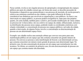 Nesse sentido, revela-se um singular processo de apropriação e (re)apropriação dos espaços
públicos por parte do cidadão comum que, de forma não usual, se descobre possuidor de
ferramentas e dispositivos que potencializam o seu processo de inscrição, de escrita pessoal e
coletiva nas estruturas constitutivas das cidades, o que pode influenciar de forma
considerável nas dinâmicas que envolvem as organizações e seus públicos. Ao fazer a sua
intervenção no espaço público, as pessoas podem ressignificá-lo, tanto para elas próprias
quanto, em certa medida, também para o coletivo, provocando modificações de várias ordens
no processo de vivência delas e do seu coletivo no espaço da cidade, influenciando, inclusive,
na distribuição das pessoas nesse espaço, podendo mudar as coordenadas estatísticas com
relação à densidade e a concentração de pessoas nos espaços públicos e privados da cidade,
quando a intervenção, de alguma forma, envolve a concentração ou desconcentração de
pessoas em um determinado espaço físico.

Exemplo: um cidadão realiza uma anotação urbana que convoca seus pares para uma
manifestação pública em um espaço que não costuma concentrar um grande número de
pessoas. Ou convoca as pessoas a uma manifestação de boicote a um determinado serviço,
que costuma concentrar um número muito grande de pessoas num determinado lugar. No
primeiro caso, há uma concentração de pessoas em um espaço que normalmente isso não
acontece. No último, ao contrário do primeiro caso, há uma desconcentração de pessoas em
um espaço que costuma manter alta densidade.




                                                                                          202
 