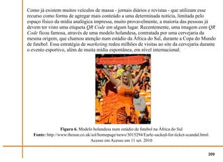 Como já existem muitos veículos de massa - jornais diários e revistas - que utilizam esse
recurso como forma de agregar mais conteúdo a uma determinada notícia, limitada pelo
espaço físico da mídia analógica impressa, muito provavelmente, a maioria das pessoas já
devem ter visto uma etiqueta QR Code em algum lugar. Recentemente, uma imagem com QR
Code ficou famosa, através de uma modelo holandesa, contratada por uma cervejaria da
mesma origem, que chamou atenção num estádio da África do Sul, durante a Copa do Mundo
de futebol. Essa estratégia de marketing redeu milhões de visitas ao site da cervejaria durante
o evento esportivo, além de muita mídia espontânea, em nível internacional.




                  Figura 6. Modelo holandesa num estádio de futebol na África do Sul
   Fonte: http://www.thesun.co.uk/sol/homepage/news/3015294/Earle-sacked-for-ticket-scandal.html.
                                 Acesso em Acesso em 11 set. 2010


                                                                                                209
 