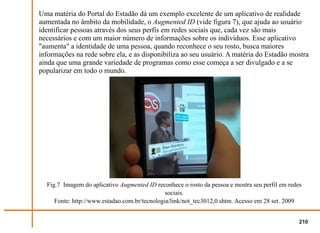 Uma matéria do Portal do Estadão dá um exemplo excelente de um aplicativo de realidade
aumentada no âmbito da mobilidade, o Augmented ID (vide figura 7), que ajuda ao usuário
identificar pessoas através dos seus perfis em redes sociais que, cada vez são mais
necessários e com um maior número de informações sobre os indivíduos. Esse aplicativo
"aumenta" a identidade de uma pessoa, quando reconhece o seu rosto, busca maiores
informações na rede sobre ela, e as disponibiliza ao seu usuário. A matéria do Estadão mostra
ainda que uma grande variedade de programas como esse começa a ser divulgado e a se
popularizar em todo o mundo.




  Fig.7 Imagem do aplicativo Augmented ID reconhece o rosto da pessoa e mostra seu perfil em redes
                                               sociais.
     Fonte: http://www.estadao.com.br/tecnologia/link/not_tec3012,0.shtm. Acesso em 28 set. 2009


                                                                                                 210
 