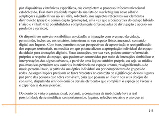por dispositivos eletrônicos específicos, que completam o processo infocomunicacional
estabelecido. Essa nova realidade requer do analista de marketing um novo olhar e
adaptações significativas no seu mix, sobretudo, nos aspectos referentes aos elementos
distribuição (praça) e comunicação (promoção), uma vez que a perspectiva do espaço híbrido
(físico e virtual) traz possibilidades completamente diferenciadas de divulgação e acesso aos
produtos e serviços;

Os dispositivos móveis possibilitam ao cidadão a interação com o espaço da cidade,
permitindo, inclusive, aos usuários, intervirem no seu espaço físico, anexando conteúdo
digital aos lugares. Com isso, permitem novas perspectivas de apropriação e ressignificação
dos espaços territoriais, na medida em que potencializam a apropriação individual do espaço
da cidade para anotações digitais. Estas anotações, por sua vez, podem conter referenciais
próprios a respeito do espaço, que podem ser construídos por meio de interações simbólicas e
interpretações dos signos urbanos, a partir de uma lógica também própria, ou seja, as mídias
pós-massivas permitem aos usuários interferência no espaço urbano, ressignificando-o de
modo personalizado, a partir da sua óptica individual ou por componentes de grupos de
redes. As organizações precisam se fazer presentes no contexto de significação desses lugares
por parte das pessoas que neles convivem, para que possam se inserir nos seus desejos de
consumo, disputando sentidos com os demais elementos que compõem o espaço de vivência
e experiência dessas pessoas;

Do ponto de vista organizacional, portanto, a conjuntura da mobilidade leva a real
possibilidade de se modificar comportamentos, lugares, relações sociais e o uso que as


                                                                                         217
 