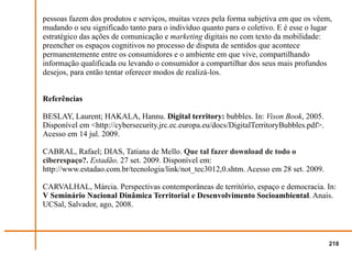 pessoas fazem dos produtos e serviços, muitas vezes pela forma subjetiva em que os vêem,
mudando o seu significado tanto para o indivíduo quanto para o coletivo. E é esse o lugar
estratégico das ações de comunicação e marketing digitais no com texto da mobilidade:
preencher os espaços cognitivos no processo de disputa de sentidos que acontece
permanentemente entre os consumidores e o ambiente em que vive, compartilhando
informação qualificada ou levando o consumidor a compartilhar dos seus mais profundos
desejos, para então tentar oferecer modos de realizá-los.


Referências

BESLAY, Laurent; HAKALA, Hannu. Digital territory: bubbles. In: Vison Book, 2005.
Disponível em <http://cybersecurity.jrc.ec.europa.eu/docs/DigitalTerritoryBubbles.pdf>.
Acesso em 14 jul. 2009.

CABRAL, Rafael; DIAS, Tatiana de Mello. Que tal fazer download de todo o
ciberespaço?. Estadão. 27 set. 2009. Disponível em:
http://www.estadao.com.br/tecnologia/link/not_tec3012,0.shtm. Acesso em 28 set. 2009.

CARVALHAL, Márcia. Perspectivas contemporâneas de território, espaço e democracia. In:
V Seminário Nacional Dinâmica Territorial e Desenvolvimento Socioambiental. Anais.
UCSal, Salvador, ago, 2008.



                                                                                          218
 
