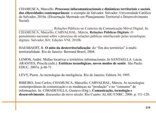 CHAMUSCA, Marcello. Processos infocomunicacionais e dinâmicas territoriais e sociais
das cibercidades contemporâneas: o exemplo de Salvador. Salvador: Universidade Católica
de Salvador, 2010a. (Dissertação Mestrado em Planejamento Territorial e Desenvolvimento
Social).

___________________. Relações Públicas no Contexto da Comunicação Móvel Digital. In:
CHAMUSCA, Marcello; CARVALHAL, Márcia. Relações Públicas Digitais: O
pensamento nacional sobre o processo de relações públicas interfaceado pelas tecnologias
digitais. Salvador, BA: Edições VNI, 2010b.

HAESBAERT, R. O mito da desterritorialização: do “fim dos territórios” à multi-
territorialidade. Rio de Janeiro: Bertrand Brasil, 2004.

LEMOS, André. Mídias locativas e territórios informacionais. In SANTAELLA, Lúcia;
ARANTES, Priscila (edit.). Estéticas tecnológicas. novos modos de sentir. São Paulo:
EDUC, 2007a. p.48-71.

LÉVY, Pierre. As tecnologias da inteligência. Rio de Janeiro: Editora 34, 1995.

RIBEIRO, José Carlos; CHAMUSCA, Marcello; CARVALHAL, Márcia. As tecnologias
contemporâneas de comunicação e as mudanças na “produção” e no “consumo” de
informações. In: CIMADEVILLA, Gustavo (Org.). Comunicação, tecnologia e
desenvolvimento: discussões do novo século. Rio Cuarto: ALAIC/UNRC, 2006. p. 111-120.


                                                                                       219
 