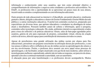 informação e conhecimento entre seus usuários, que tem como principal objetivo o
compartilhamento de informações e arquivos entre estudantes e professores universitários. No
EbaH!, os professores têm a oportunidade de se aproximar um pouco mais de seus alunos,
incentivando os estudos e complementando-os com informações adicionais.

Outro projeto de rede educacional na internet é o EducaRede, um portal educativo, totalmente
gratuito e aberto, dirigido a educadores e alunos do Ensino Fundamental e Ensino Médio da rede
pública e a outras instituições educativas. O portal tem conteúdos exclusivos, preparados por
especialistas em diversas áreas, que apóiam educadores e estudantes na abordagem de temas
atuais e desafiadores. Possuem também canais de cultura e informação, apoio à pesquisa,
conteúdos sobre tecnologia e educação. Há, ainda, ambientes interativos especialmente criados
para a troca de reflexões e de práticas educativas: fóruns, salas de bate-papo agendadas pelos
usuários, galeria de arte para exposição de projetos, comunidade virtual, oficina de criação
coletiva de textos, além de espaço para contribuição de internautas em todos os canais.

Apesar de percebermos uma grande utilização das mídias sociais por alunos para fins
educacionais, possuímos um pequeno crescimento na utilização dessas por professores, e com
isso pouca evidência sobre a influência do uso de mídias sociais na aprendizagem dos alunos e
em seu envolvimento. Porém, o professor deve assumir um novo papel nesse processo de
aprendizagem, o de facilitador, sempre atualizado com que há de mais moderno, saber utilizar a
tecnologia para melhorar o aprendizado, admitir não ter todas as respostas, ser parceiro do aluno,
aprender com eles e continuar mantendo a autoridade, sem ser autoritário.
A educação passa por uma transformação e os professores devem acompanhá-la. Muitos


                                                                                              224
 